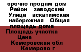 срочно продам дом › Район ­ заводский › Улица ­ искитимская набережная › Общая площадь дома ­ 48 › Площадь участка ­ 31 › Цена ­ 2 850 000 - Кемеровская обл., Кемерово г. Недвижимость » Дома, коттеджи, дачи продажа   . Кемеровская обл.